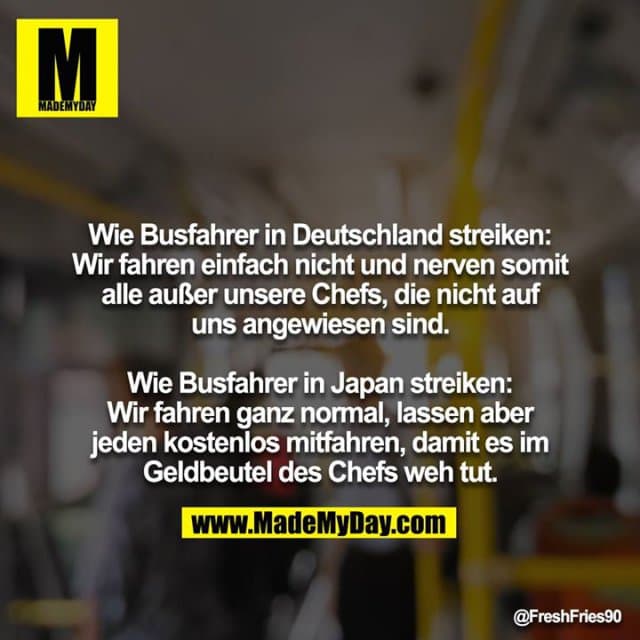 Wie Busfahrer in Deutschland streiken: Wir fahren einfach nicht und nerven somit alle außer unsere Chefs, die nicht auf uns angewiesen sind.
Wie Busfahrer in Japan streiken: Wir fahren ganz normal, lassen aber jeden kostenlos mitfahren, damit es im Geldbeutel des Chefs weh tut. - Inspiration, Zitate & Sprüche | MadeMyDay | Jetzt entdecken & teilen Wie Busfahrer in Deutschland streiken: Wir fahren einfach nicht und nerven somit alle außer unsere Chefs, die nicht auf uns angewiesen sind.
Wie Busfahrer in Japan streiken: Wir fahren ganz normal, lassen aber jeden kostenlos mitfahren, damit es im Geldbeutel des Chefs weh tut. - Inspirierendes Zitat mit Bild