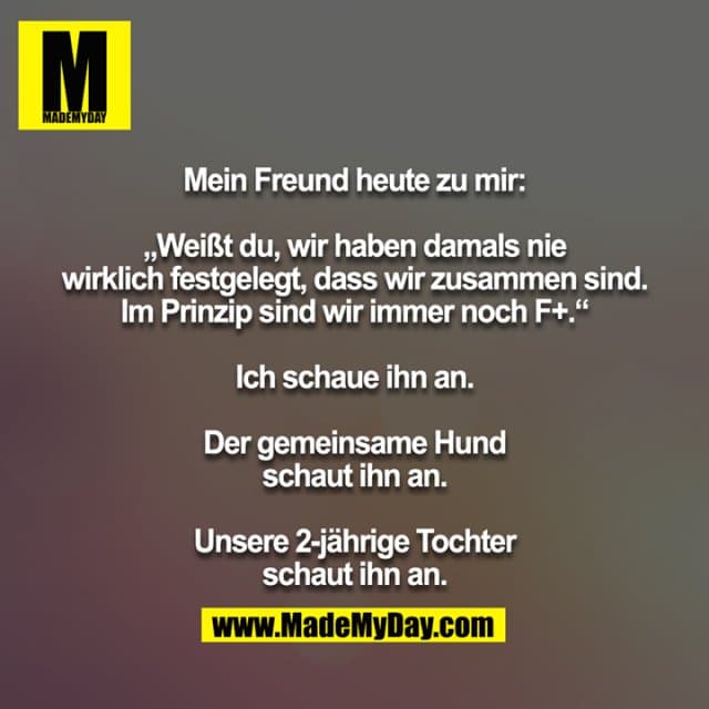 Mein Freund heute zu mir:
„Weißt du, wir haben damals nie wirklich festgelegt, dass wir zusammen sind. Im Prinzip sind wir immer noch F+.“
Ich schaue ihn an.
Der gemeinsame Hund schaut ihn an.
Unsere 2-jährige Tochter schaut ihn an. - Inspiration, Zitate & Sprüche | MadeMyDay | Jetzt entdecken & teilen Mein Freund heute zu mir:
„Weißt du, wir haben damals nie wirklich festgelegt, dass wir zusammen sind. Im Prinzip sind wir immer noch F+.“
Ich schaue ihn an.
Der gemeinsame Hund schaut ihn an.
Unsere 2-jährige Tochter schaut ihn an. - Inspirierendes Zitat mit Bild