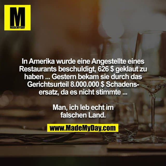 In Amerika wurde eine Angestellte eines Restaurants beschuldigt, 626 $ geklaut zu haben ... Gestern bekam sie durch das Gerichtsurteil 8.000.000 $ Schadensersatz, da es nicht stimmte ...
Man, ich leb echt im falschen Land. - Inspiration, Zitate & Sprüche | MadeMyDay | Jetzt entdecken & teilen In Amerika wurde eine Angestellte eines Restaurants beschuldigt, 626 $ geklaut zu haben ... Gestern bekam sie durch das Gerichtsurteil 8.000.000 $ Schadensersatz, da es nicht stimmte ...
Man, ich leb echt im falschen Land. - Inspirierendes Zitat mit Bild