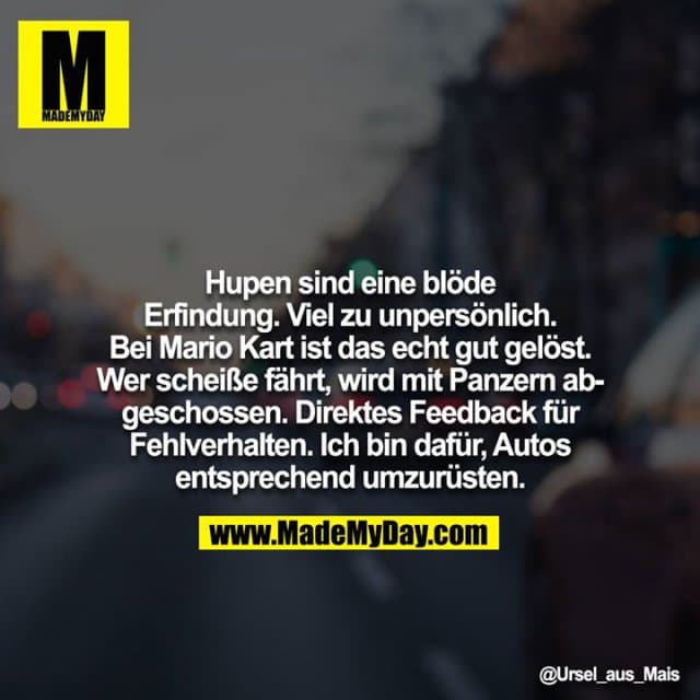Hupen sind eine blöde Erfindung. Viel zu unpersönlich. Bei Mario Kart ist das echt gut gelöst. Wer scheiße fährt, wird mit Panzern abgeschossen. Direktes Feedback für Fehlverhalten. Ich bin dafür, Autos entsprechend umzurüsten. - Inspiration, Zitate & Sprüche | MadeMyDay | Jetzt entdecken & teilen Hupen sind eine blöde Erfindung. Viel zu unpersönlich. Bei Mario Kart ist das echt gut gelöst. Wer scheiße fährt, wird mit Panzern abgeschossen. Direktes Feedback für Fehlverhalten. Ich bin dafür, Autos entsprechend umzurüsten. - Inspirierendes Zitat mit Bild
