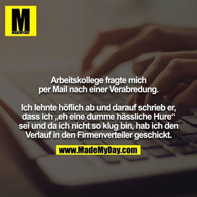 Arbeitskollege fragte mich per Mail nach einer Verabredung.
Ich lehnte höflich ab und darauf schrieb er, dass ich „eh eine dumme hässliche Hure“ sei und da ich nicht so klug bin, hab ich den Verlauf in den Firmenverteiler geschickt. - Inspiration, Zitate & Sprüche | MadeMyDay | Jetzt entdecken & teilen Arbeitskollege fragte mich per Mail nach einer Verabredung.
Ich lehnte höflich ab und darauf schrieb er, dass ich „eh eine dumme hässliche Hure“ sei und da ich nicht so klug bin, hab ich den Verlauf in den Firmenverteiler geschickt. - Inspirierendes Zitat mit Bild
