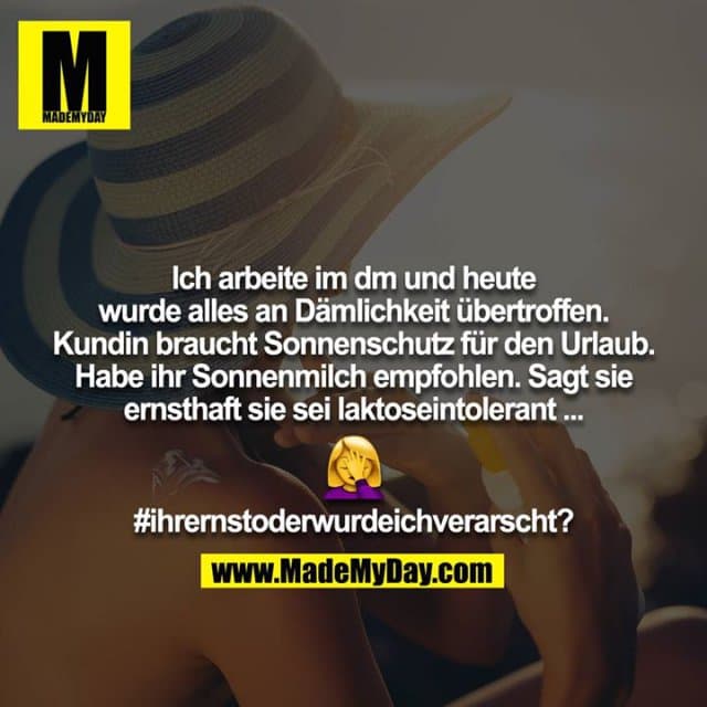 Ich arbeite im dm und heute wurde alles an Dämlichkeit übertroffen. Kundin braucht Sonnenschutz für den Urlaub.
Habe ihr Sonnenmilch empfohlen. Sagt sie ernsthaft sie sei laktoseintolerant ...
?♀️
#ihrernstoderwurdeichverarscht? - Inspiration, Zitate & Sprüche | MadeMyDay | Jetzt entdecken & teilen Ich arbeite im dm und heute wurde alles an Dämlichkeit übertroffen. Kundin braucht Sonnenschutz für den Urlaub.
Habe ihr Sonnenmilch empfohlen. Sagt sie ernsthaft sie sei laktoseintolerant ...
?♀️
#ihrernstoderwurdeichverarscht? - Inspirierendes Zitat mit Bild