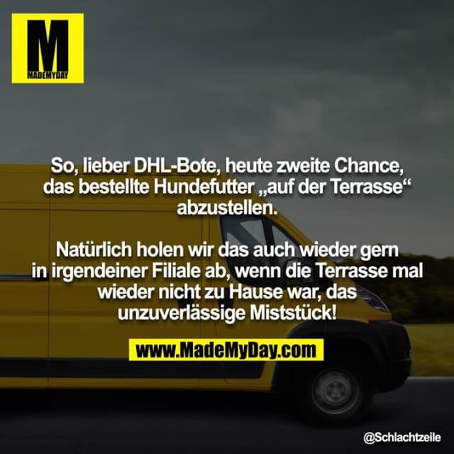 So, lieber DHL-Bote, heute zweite Chance, das bestellte Hundefutter „auf der Terrasse“ abzustellen.
Natürlich holen wir das auch wieder gern in irgendeiner Filiale ab, wenn die Terrasse mal wieder nicht zu Hause war, das
unzuverlässige Miststück! - Inspiration, Zitate & Sprüche | MadeMyDay | Jetzt entdecken & teilen So, lieber DHL-Bote, heute zweite Chance, das bestellte Hundefutter „auf der Terrasse“ abzustellen.
Natürlich holen wir das auch wieder gern in irgendeiner Filiale ab, wenn die Terrasse mal wieder nicht zu Hause war, das
unzuverlässige Miststück! - Inspirierendes Zitat mit Bild
