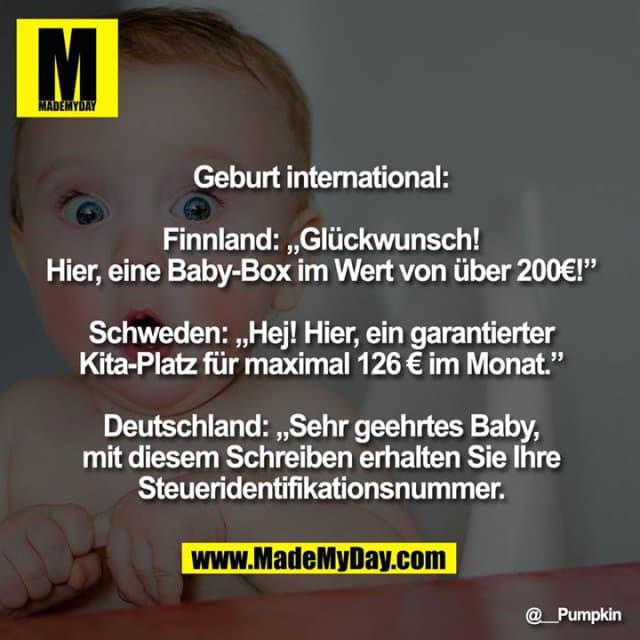 Geburt international:
Finnland: „Glückwunsch! Hier, eine Baby-Box im Wert von über 200€!”
Schweden: „Hej! Hier, ein garantierter Kita-Platz für maximal 126 € im Monat.”
Deutschland: „Sehr geehrtes Baby, mit diesem Schreiben erhalten Sie Ihre Steueridentifikationsnummer." - Inspiration, Zitate & Sprüche | MadeMyDay | Jetzt entdecken & teilen Geburt international:
Finnland: „Glückwunsch! Hier, eine Baby-Box im Wert von über 200€!”
Schweden: „Hej! Hier, ein garantierter Kita-Platz für maximal 126 € im Monat.”
Deutschland: „Sehr geehrtes Baby, mit diesem Schreiben erhalten Sie Ihre Steueridentifikationsnummer." - Inspirierendes Zitat mit Bild