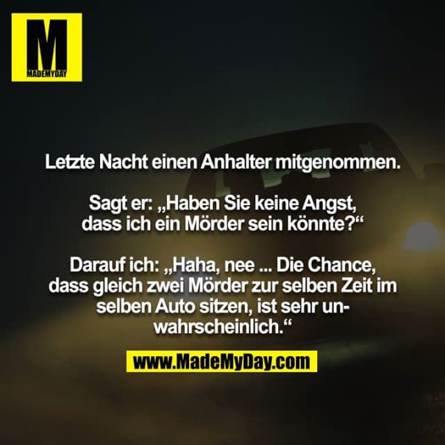 Letzte Nacht einen Anhalter mitgenommen.
Sagt er: „Haben Sie keine Angst, dass ich ein Mörder sein könnte?“
Darauf ich: „Haha, nee ... Die Chance, dass gleich zwei Mörder zur selben Zeit im selben Auto sitzen, ist sehr unwahrscheinlich.“ - Inspiration, Zitate & Sprüche | MadeMyDay | Jetzt entdecken & teilen Letzte Nacht einen Anhalter mitgenommen.
Sagt er: „Haben Sie keine Angst, dass ich ein Mörder sein könnte?“
Darauf ich: „Haha, nee ... Die Chance, dass gleich zwei Mörder zur selben Zeit im selben Auto sitzen, ist sehr unwahrscheinlich.“ - Inspirierendes Zitat mit Bild