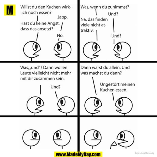 Willst du den Kuchen wirklich noch essen?
Japp.
Hast du keine Angst, dass das ansetzt?
Nö.
Was, wenn du zunimmst?
Und?
Na, das finden viele nicht attraktiv.
Und?
Was, "und"? Dann wollen Leute vielleicht nicht mehr mit dir zusammen sein.
Und?
Dann wärst du allein. Und was machst du dann?
Ungestört meinen Kuchen essen. - Inspiration, Zitate & Sprüche | MadeMyDay | Jetzt entdecken & teilen Willst du den Kuchen wirklich noch essen?
Japp.
Hast du keine Angst, dass das ansetzt?
Nö.
Was, wenn du zunimmst?
Und?
Na, das finden viele nicht attraktiv.
Und?
Was, "und"? Dann wollen Leute vielleicht nicht mehr mit dir zusammen sein.
Und?
Dann wärst du allein. Und was machst du dann?
Ungestört meinen Kuchen essen. - Inspirierendes Zitat mit Bild