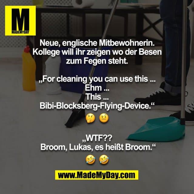 Neue, englische Mitbewohnerin. Kollege will ihr zeigen wo der Besen zum Fegen steht.
„For cleaning you can use this ... Ehm ... This ... Bibi-Blocksberg-Flying-Device.“
? ?
„WTF?? Broom, Lukas, es heißt Broom.“
? ? - Inspiration, Zitate & Sprüche | MadeMyDay | Jetzt entdecken & teilen Neue, englische Mitbewohnerin. Kollege will ihr zeigen wo der Besen zum Fegen steht.
„For cleaning you can use this ... Ehm ... This ... Bibi-Blocksberg-Flying-Device.“
? ?
„WTF?? Broom, Lukas, es heißt Broom.“
? ? - Inspirierendes Zitat mit Bild