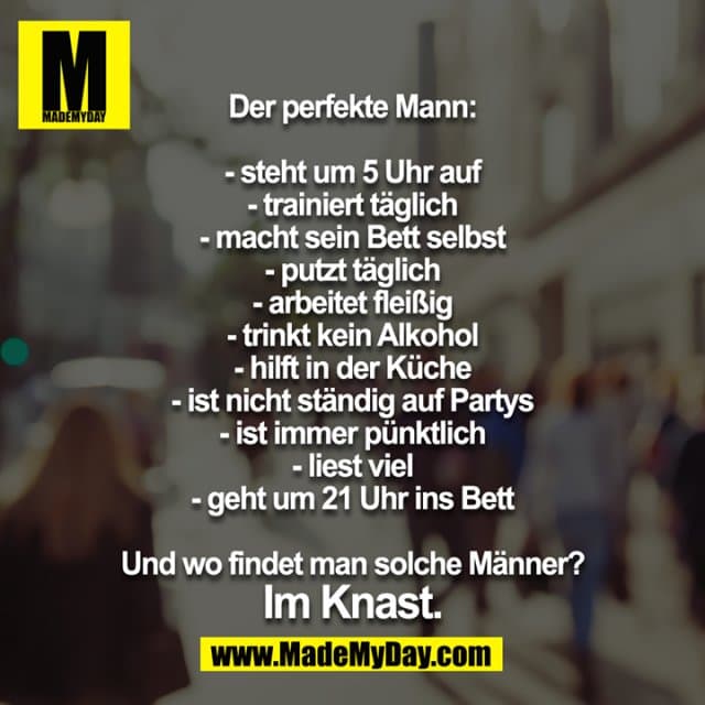 Der perfekte Mann:
- steht um 5 Uhr auf
- trainiert täglich
- macht sein Bett selbst
- putzt täglich
- arbeitet fleißig
- trinkt kein Alkohol
- hilft in der Küche
- ist nicht ständig auf Partys
- ist immer pünktlich
- liest viel
- geht um 21 Uhr ins Bett
Und wo findet man solche Männer?
Im Knast. - Inspiration, Zitate & Sprüche | MadeMyDay | Jetzt entdecken & teilen Der perfekte Mann:
- steht um 5 Uhr auf
- trainiert täglich
- macht sein Bett selbst
- putzt täglich
- arbeitet fleißig
- trinkt kein Alkohol
- hilft in der Küche
- ist nicht ständig auf Partys
- ist immer pünktlich
- liest viel
- geht um 21 Uhr ins Bett
Und wo findet man solche Männer?
Im Knast. - Inspirierendes Zitat mit Bild