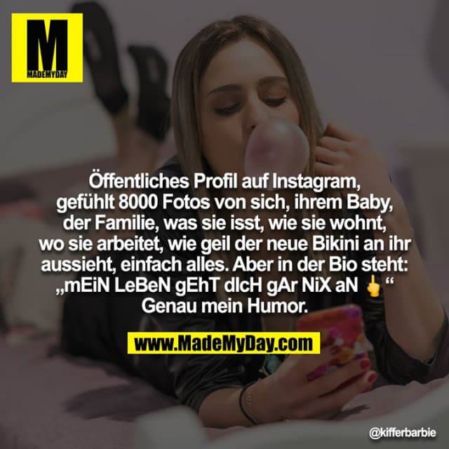 Öffentliches Profil auf Instagram, gefühlt 8000 Fotos von sich, ihrem Baby, der Familie, was sie isst, wie sie wohnt, wo sie arbeitet, wie geil der neue Bikini an ihr aussieht, einfach alles. Aber in der Bio steht: „mEiN LeBeN gEhT dIcH gAr NiX aN ?“ Genau mein Humor. - Inspiration, Zitate & Sprüche | MadeMyDay | Jetzt entdecken & teilen Öffentliches Profil auf Instagram, gefühlt 8000 Fotos von sich, ihrem Baby, der Familie, was sie isst, wie sie wohnt, wo sie arbeitet, wie geil der neue Bikini an ihr aussieht, einfach alles. Aber in der Bio steht: „mEiN LeBeN gEhT dIcH gAr NiX aN ?“ Genau mein Humor. - Inspirierendes Zitat mit Bild