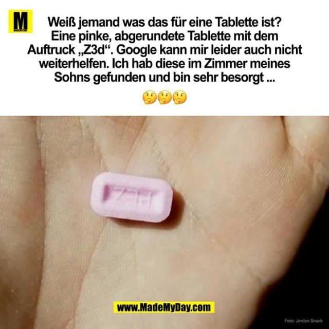 Weiß jemand was das für eine Tablette ist?
Eine pinke, abgerundete Tablette mit dem
Auftruck „Z3d“. Google kann mir leider auch nicht
weiterhelfen. Ich hab diese im Zimmer meines
Sohns gefunden und bin sehr besorgt ... - Inspiration, Zitate & Sprüche | MadeMyDay | Jetzt entdecken & teilen Weiß jemand was das für eine Tablette ist?
Eine pinke, abgerundete Tablette mit dem
Auftruck „Z3d“. Google kann mir leider auch nicht
weiterhelfen. Ich hab diese im Zimmer meines
Sohns gefunden und bin sehr besorgt ... - Inspirierendes Zitat mit Bild