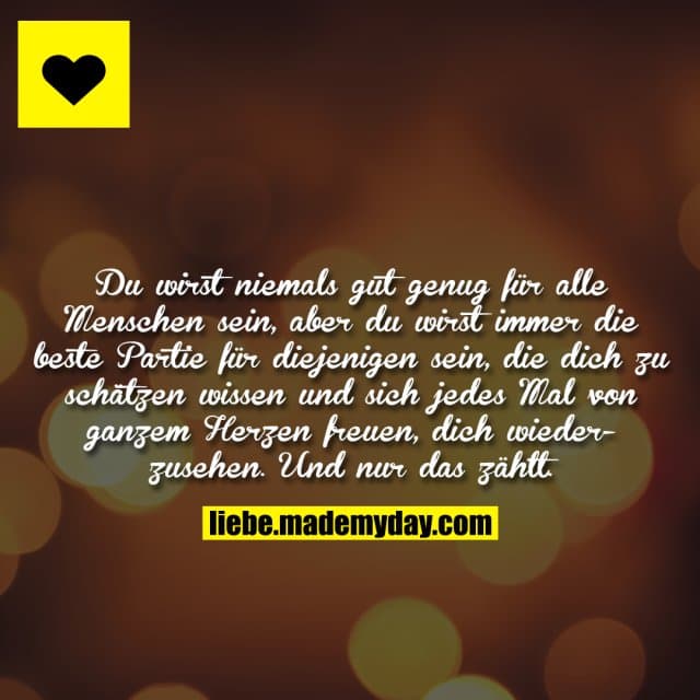 Du wirst niemals gut genug für alle Menschen sein, aber du wirst immer die beste Partie für diejenigen sein, die dich zu schätzen wissen und sich jedes Mal von ganzem Herzen freuen, dich wiederzusehen. Und nur das zählt. - Inspiration, Zitate & Sprüche | MadeMyDay | Jetzt entdecken & teilen Du wirst niemals gut genug für alle Menschen sein, aber du wirst immer die beste Partie für diejenigen sein, die dich zu schätzen wissen und sich jedes Mal von ganzem Herzen freuen, dich wiederzusehen. Und nur das zählt. - Inspirierendes Zitat mit Bild