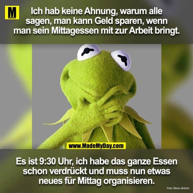 Ich hab keine Ahnung warum alle sagen man kann Geld sparen wenn man sein Mittagessen mit zur Arbeit bringt.
Es ist 09:30 und ich habe das ganze Essen schon verdrückt und muss nun etwas neues organisieren für Mittag. - Inspiration, Zitate & Sprüche | MadeMyDay | Jetzt entdecken & teilen Ich hab keine Ahnung warum alle sagen man kann Geld sparen wenn man sein Mittagessen mit zur Arbeit bringt.
Es ist 09:30 und ich habe das ganze Essen schon verdrückt und muss nun etwas neues organisieren für Mittag. - Inspirierendes Zitat mit Bild