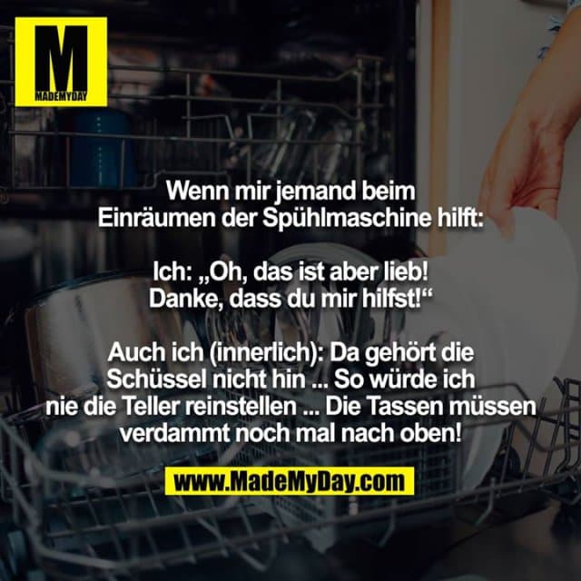 Wenn mir jemand beim Einräumen der Spühlmaschine hilft:
Ich: „Oh, das ist aber lieb! Danke, dass du mir hilfst!“
Auch ich (innerlich): Da gehört die Schüssel nicht hin ... So würde ich nie die Teller reinstellen ... Die Tassen müssen
verdammt noch mal nach oben! - Inspiration, Zitate & Sprüche | MadeMyDay | Jetzt entdecken & teilen Wenn mir jemand beim Einräumen der Spühlmaschine hilft:
Ich: „Oh, das ist aber lieb! Danke, dass du mir hilfst!“
Auch ich (innerlich): Da gehört die Schüssel nicht hin ... So würde ich nie die Teller reinstellen ... Die Tassen müssen
verdammt noch mal nach oben! - Inspirierendes Zitat mit Bild