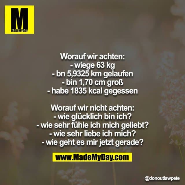 Worauf wir achten:
- wiege 63 kg
- bn 5,9325 km gelaufen
- bin 1,70 cm groß
- habe 1835 kcal gegessen
Worauf wir nicht achten:
- wie glücklich bin ich?
- wie sehr fühle ich mich geliebt?
- wie sehr liebe ich mich?
- wie geht es mir jetzt gerade? - Inspiration, Zitate & Sprüche | MadeMyDay | Jetzt entdecken & teilen Worauf wir achten:
- wiege 63 kg
- bn 5,9325 km gelaufen
- bin 1,70 cm groß
- habe 1835 kcal gegessen
Worauf wir nicht achten:
- wie glücklich bin ich?
- wie sehr fühle ich mich geliebt?
- wie sehr liebe ich mich?
- wie geht es mir jetzt gerade? - Inspirierendes Zitat mit Bild