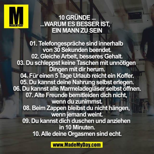 10 Gründe warum es besser ist, ein Mann zu sein
01. Telefongespräche sind innerhalb von 30 Sekunden beendet.
02. Gleiche Arbeit, besseres Gehalt.
03. Du schleppst keine Taschen mit unnötigen Dingen mit dir herum.
04. Für einen 5 Tage Urlaub reicht ein Koffer.
05. Du kannst deine Nahrung selbst erlegen.
06. Du kannst alle Marmeladegläser selbst öffnen.
07. Alte Freunde bemitleiden dich nicht, wenn du zunimmst.
08. Beim Zappen bleibst du nicht hängen, wenn jemand weint.
09. Du kannst dich duschen und anziehen in 10 Minuten.
10. Alle deine Orgasmen sind echt. - Inspiration, Zitate & Sprüche | MadeMyDay | Jetzt entdecken & teilen 10 Gründe warum es besser ist, ein Mann zu sein
01. Telefongespräche sind innerhalb von 30 Sekunden beendet.
02. Gleiche Arbeit, besseres Gehalt.
03. Du schleppst keine Taschen mit unnötigen Dingen mit dir herum.
04. Für einen 5 Tage Urlaub reicht ein Koffer.
05. Du kannst deine Nahrung selbst erlegen.
06. Du kannst alle Marmeladegläser selbst öffnen.
07. Alte Freunde bemitleiden dich nicht, wenn du zunimmst.
08. Beim Zappen bleibst du nicht hängen, wenn jemand weint.
09. Du kannst dich duschen und anziehen in 10 Minuten.
10. Alle deine Orgasmen sind echt. - Inspirierendes Zitat mit Bild