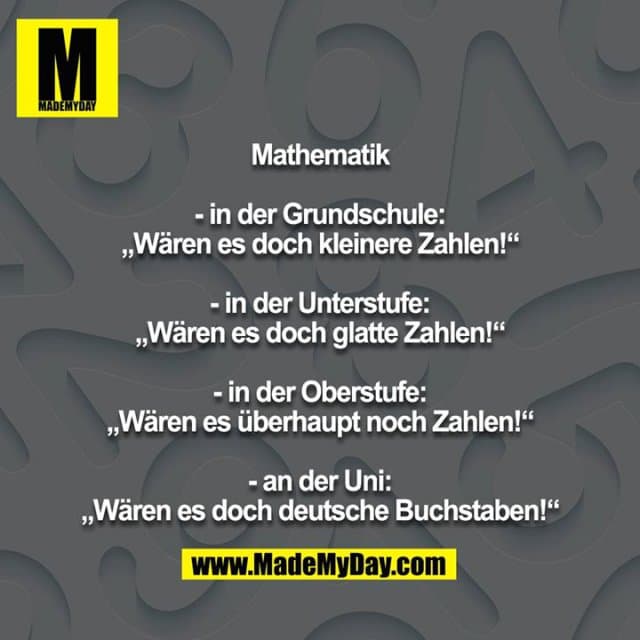 Mathematik
- in der Grundschule: „Wären es doch kleinere Zahlen!“
- in der Unterstufe: „Wären es doch glatte Zahlen!“
- in der Oberstufe: „Wären es überhaupt noch Zahlen!“
- an der Uni: „Wären es doch deutsche Buchstaben!“ - Inspiration, Zitate & Sprüche | MadeMyDay | Jetzt entdecken & teilen Mathematik
- in der Grundschule: „Wären es doch kleinere Zahlen!“
- in der Unterstufe: „Wären es doch glatte Zahlen!“
- in der Oberstufe: „Wären es überhaupt noch Zahlen!“
- an der Uni: „Wären es doch deutsche Buchstaben!“ - Inspirierendes Zitat mit Bild