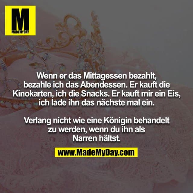 Wenn er das Mittagessen bezahlt, bezahle ich das Abendessen. Er kauft die Kinokarten, ich die Snacks. Er kauft mir ein Eis, ich lade ihn das nächste mal ein.
Verlang nicht wie eine Königin behandelt zu werden, wenn du ihn als Narren hältst. - Inspiration, Zitate & Sprüche | MadeMyDay | Jetzt entdecken & teilen Wenn er das Mittagessen bezahlt, bezahle ich das Abendessen. Er kauft die Kinokarten, ich die Snacks. Er kauft mir ein Eis, ich lade ihn das nächste mal ein.
Verlang nicht wie eine Königin behandelt zu werden, wenn du ihn als Narren hältst. - Inspirierendes Zitat mit Bild