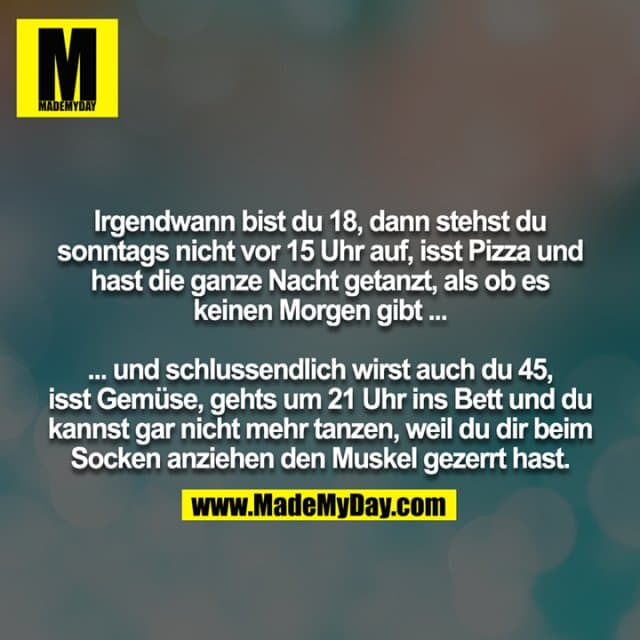 Irgendwann bist du 18, dann stehst du sonntags nicht vor 15 Uhr auf, isst Pizza und hast die ganze Nacht getanzt, als ob es keinen Morgen gibt ...
... und schlussendlich wirst auch du 45, isst Gemüse, gehts um 21 Uhr ins Bett und du kannst gar nicht mehr tanzen, weil du dir beim Socken anziehen den Muskel gezerrt hast. - Inspiration, Zitate & Sprüche | MadeMyDay | Jetzt entdecken & teilen Irgendwann bist du 18, dann stehst du sonntags nicht vor 15 Uhr auf, isst Pizza und hast die ganze Nacht getanzt, als ob es keinen Morgen gibt ...
... und schlussendlich wirst auch du 45, isst Gemüse, gehts um 21 Uhr ins Bett und du kannst gar nicht mehr tanzen, weil du dir beim Socken anziehen den Muskel gezerrt hast. - Inspirierendes Zitat mit Bild