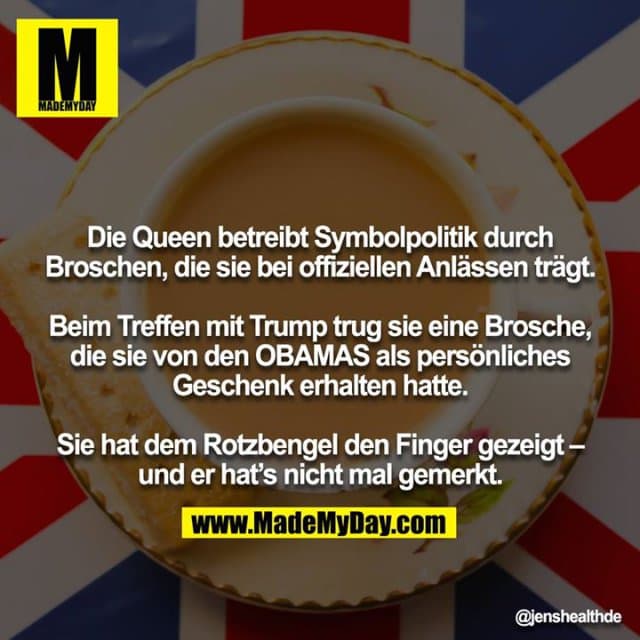 Die Queen betreibt Symbolpolitik durch Broschen, die sie bei offiziellen Anlässen trägt.
Beim Treffen mit Trump trug sie eine Brosche, die sie von den OBAMAS als persönliches Geschenk erhalten hatte.
Sie hat dem Rotzbengel den Finger gezeigt – und er hat’s nicht mal gemerkt. - Inspiration, Zitate & Sprüche | MadeMyDay | Jetzt entdecken & teilen Die Queen betreibt Symbolpolitik durch Broschen, die sie bei offiziellen Anlässen trägt.
Beim Treffen mit Trump trug sie eine Brosche, die sie von den OBAMAS als persönliches Geschenk erhalten hatte.
Sie hat dem Rotzbengel den Finger gezeigt – und er hat’s nicht mal gemerkt. - Inspirierendes Zitat mit Bild