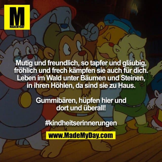 Mutig und freundlich, so tapfer und gläubig, fröhlich und frech kämpfen sie auch für dich. Leben im Wald unter Bäumen und Steinen, in ihren Höhlen, da sind sie zu Haus.
Gummibären, hüpfen hier und dort und überall!
#kindheitserinnerungen - Inspiration, Zitate & Sprüche | MadeMyDay | Jetzt entdecken & teilen Mutig und freundlich, so tapfer und gläubig, fröhlich und frech kämpfen sie auch für dich. Leben im Wald unter Bäumen und Steinen, in ihren Höhlen, da sind sie zu Haus.
Gummibären, hüpfen hier und dort und überall!
#kindheitserinnerungen - Inspirierendes Zitat mit Bild