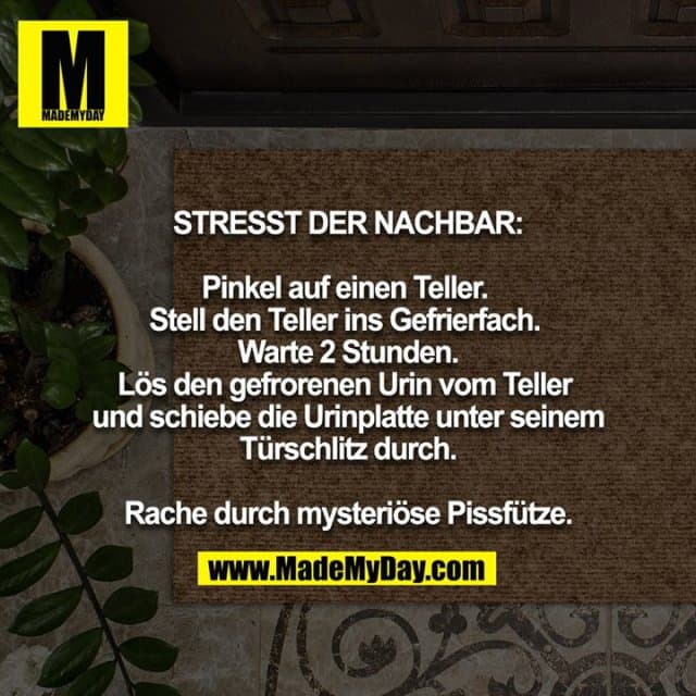 STRESST DER NACHBAR:
Pinkel auf einen Teller. Stell den Teller ins Gefrierfach. Warte 2 Stunden. Lös den gefrorenen Urin vom Teller und schiebe die Urinplatte unter seinem Türschlitz durch.
Rache durch mysteriöse Pissfütze. - Inspiration, Zitate & Sprüche | MadeMyDay | Jetzt entdecken & teilen STRESST DER NACHBAR:
Pinkel auf einen Teller. Stell den Teller ins Gefrierfach. Warte 2 Stunden. Lös den gefrorenen Urin vom Teller und schiebe die Urinplatte unter seinem Türschlitz durch.
Rache durch mysteriöse Pissfütze. - Inspirierendes Zitat mit Bild