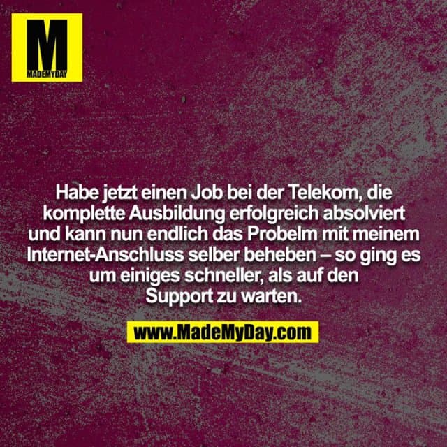 Habe jetzt einen Job bei der Telekom, die komplette Ausbildung erfolgreich absolviert und kann nun endlich das Probelm mit meinem Internet-Anschluss selber beheben – so ging es um einiges schneller, als auf den Support zu warten. - Inspiration, Zitate & Sprüche | MadeMyDay | Jetzt entdecken & teilen Habe jetzt einen Job bei der Telekom, die komplette Ausbildung erfolgreich absolviert und kann nun endlich das Probelm mit meinem Internet-Anschluss selber beheben – so ging es um einiges schneller, als auf den Support zu warten. - Inspirierendes Zitat mit Bild