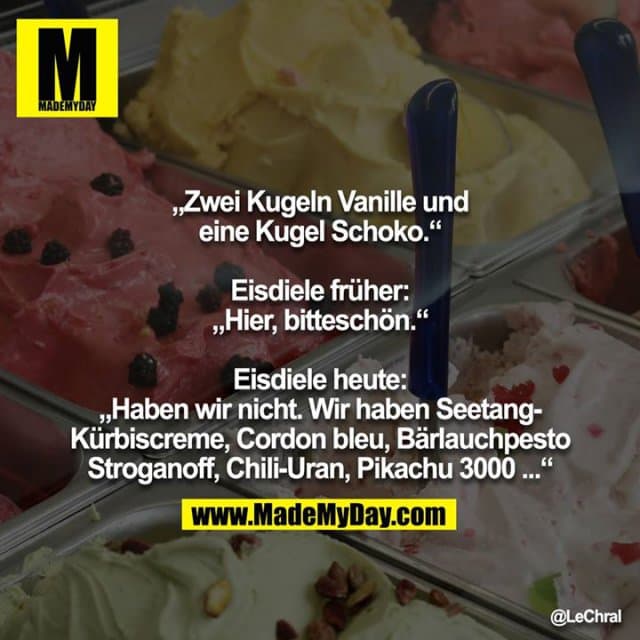 „Zwei Kugeln Vanille und eine Kugel Schoko.“
Eisdiele früher: „Hier, bitteschön.“
Eisdiele heute: „Haben wir nicht. Wir haben Seetang-Kürbiscreme, Cordon bleu, Bärlauchpesto Stroganoff, Chili-Uran, Pikachu 3000 ...“ - Inspiration, Zitate & Sprüche | MadeMyDay | Jetzt entdecken & teilen „Zwei Kugeln Vanille und eine Kugel Schoko.“
Eisdiele früher: „Hier, bitteschön.“
Eisdiele heute: „Haben wir nicht. Wir haben Seetang-Kürbiscreme, Cordon bleu, Bärlauchpesto Stroganoff, Chili-Uran, Pikachu 3000 ...“ - Inspirierendes Zitat mit Bild