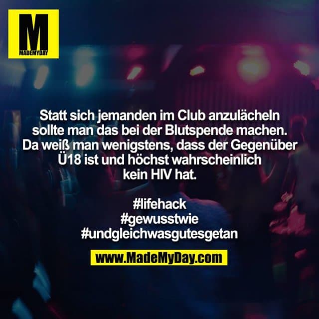 Statt sich jemanden im Club anzulächeln sollte man das bei der Blutspende machen. Da weiß man wenigstens, dass der Gegenüber Ü18 ist und höchst wahrscheinlich kein HIV hat.
#lifehack
#gewusstwie
#undgleichwasgutesgetan - Inspiration, Zitate & Sprüche | MadeMyDay | Jetzt entdecken & teilen Statt sich jemanden im Club anzulächeln sollte man das bei der Blutspende machen. Da weiß man wenigstens, dass der Gegenüber Ü18 ist und höchst wahrscheinlich kein HIV hat.
#lifehack
#gewusstwie
#undgleichwasgutesgetan - Inspirierendes Zitat mit Bild