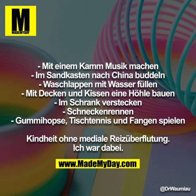 - Mit einem Kamm Musik machen
- Im Sandkasten nach China buddeln
- Waschlappen mit Wasser füllen
- Mit Decken und Kissen eine Höhle bauen
- Im Schrank verstecken
- Schneckenrennen
- Gummihopse, Tischtennis und Fangen spielen
Kindheit ohne mediale Reizüberflutung.
Ich war dabei. - Inspiration, Zitate & Sprüche | MadeMyDay | Jetzt entdecken & teilen - Mit einem Kamm Musik machen
- Im Sandkasten nach China buddeln
- Waschlappen mit Wasser füllen
- Mit Decken und Kissen eine Höhle bauen
- Im Schrank verstecken
- Schneckenrennen
- Gummihopse, Tischtennis und Fangen spielen
Kindheit ohne mediale Reizüberflutung.
Ich war dabei. - Inspirierendes Zitat mit Bild