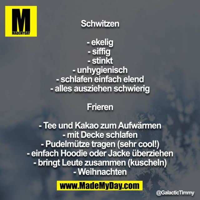 Schwitzen
- ekelig
- siffig
- stinkt
- unhygienisch
- schlafen einfach elend
- alles ausziehen schwierig
Frieren
- Tee und Kakao zum Aufwärmen
- mit Decke schlafen
- Pudelmütze tragen (sehr cool!)
- einfach Hoodie oder Jacke überziehen
- bringt Leute zusammen (kuscheln)
- Weihnachten - Inspiration, Zitate & Sprüche | MadeMyDay | Jetzt entdecken & teilen Schwitzen
- ekelig
- siffig
- stinkt
- unhygienisch
- schlafen einfach elend
- alles ausziehen schwierig
Frieren
- Tee und Kakao zum Aufwärmen
- mit Decke schlafen
- Pudelmütze tragen (sehr cool!)
- einfach Hoodie oder Jacke überziehen
- bringt Leute zusammen (kuscheln)
- Weihnachten - Inspirierendes Zitat mit Bild