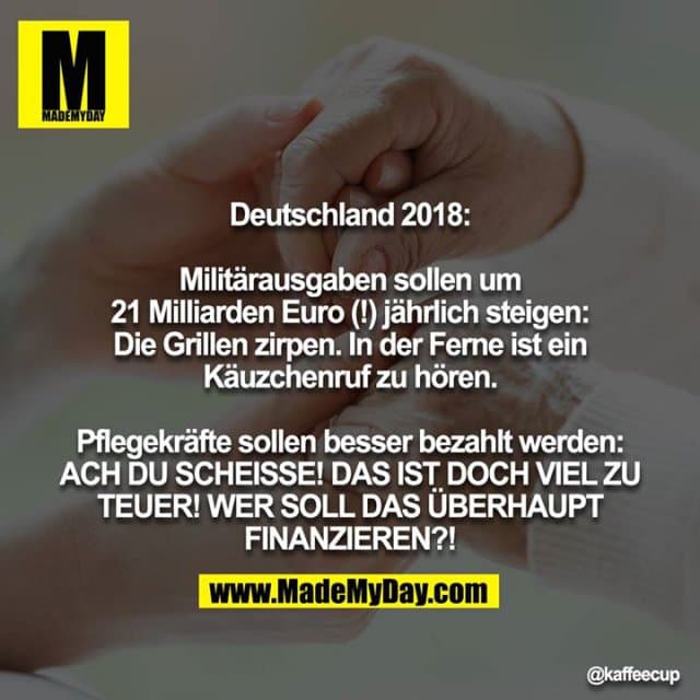 Deutschland 2018:
Militärausgaben sollen um 21 Milliarden Euro (!) jährlich steigen: Die Grillen zirpen. In der Ferne ist ein Käuzchenruf zu hören.
Pflegekräfte sollen besser bezahlt werden: ACH DU SCHEISSE! DAS IST DOCH VIEL ZU TEUER! WER SOLL DAS ÜBERHAUPT FINANZIEREN?! - Inspiration, Zitate & Sprüche | MadeMyDay | Jetzt entdecken & teilen Deutschland 2018:
Militärausgaben sollen um 21 Milliarden Euro (!) jährlich steigen: Die Grillen zirpen. In der Ferne ist ein Käuzchenruf zu hören.
Pflegekräfte sollen besser bezahlt werden: ACH DU SCHEISSE! DAS IST DOCH VIEL ZU TEUER! WER SOLL DAS ÜBERHAUPT FINANZIEREN?! - Inspirierendes Zitat mit Bild