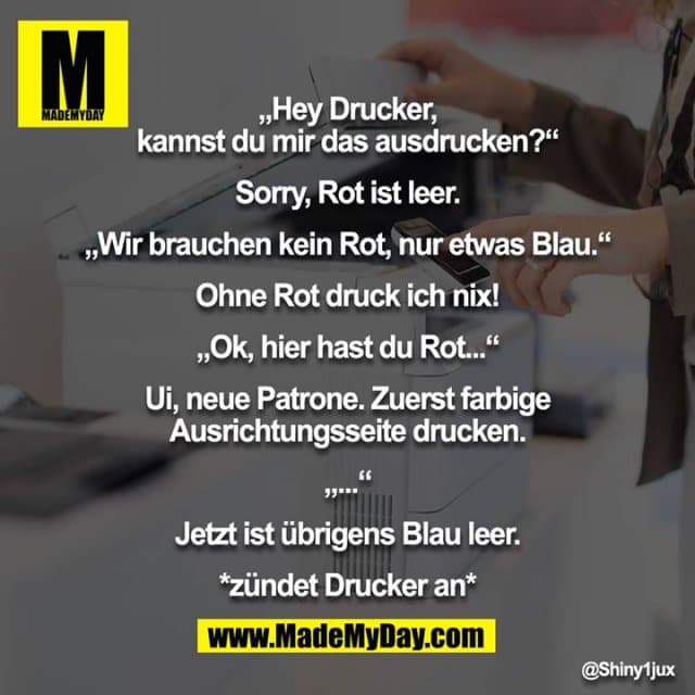 „Hey Drucker, kannst du mir das ausdrucken?“
Sorry, Rot ist leer.
„Wir brauchen kein Rot, nur etwas Blau.“
Ohne Rot druck ich nix!
„Ok, hier hast du Rot...“
Ui, neue Patrone. Zuerst farbige Ausrichtungsseite drucken.
„...“
Jetzt ist übrigens Blau leer.
*zündet Drucker an* - Inspiration, Zitate & Sprüche | MadeMyDay | Jetzt entdecken & teilen „Hey Drucker, kannst du mir das ausdrucken?“
Sorry, Rot ist leer.
„Wir brauchen kein Rot, nur etwas Blau.“
Ohne Rot druck ich nix!
„Ok, hier hast du Rot...“
Ui, neue Patrone. Zuerst farbige Ausrichtungsseite drucken.
„...“
Jetzt ist übrigens Blau leer.
*zündet Drucker an* - Inspirierendes Zitat mit Bild