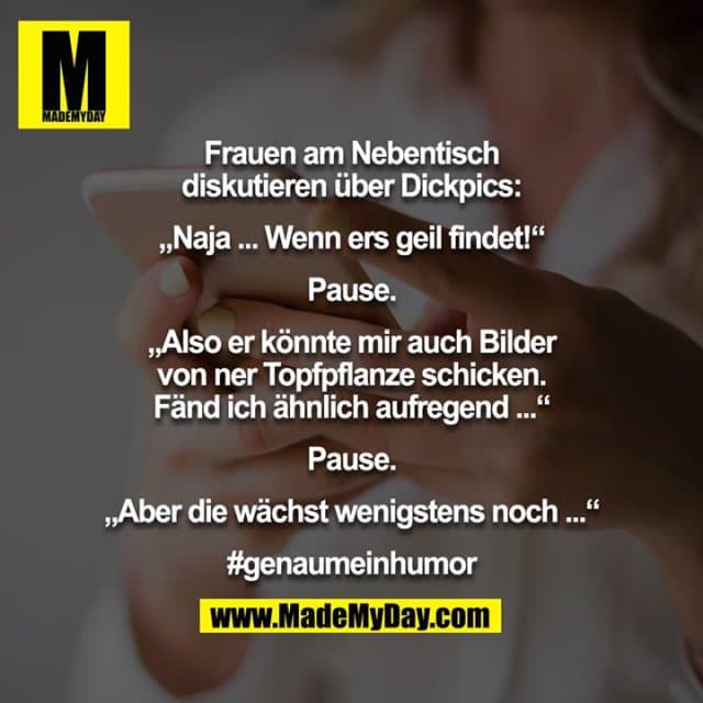 Frauen am Nebentisch diskutieren über Dickpics:
„Naja ... Wenn ers geil findet!“
Pause.
„Also er könnte mir auch Bilder von ner Topfpflanze schicken. Fänd ich ähnlich aufregend ...“
Pause.
„Aber die wächst wenigstens noch ...“
#genaumeinhumor - Inspiration, Zitate & Sprüche | MadeMyDay | Jetzt entdecken & teilen Frauen am Nebentisch diskutieren über Dickpics:
„Naja ... Wenn ers geil findet!“
Pause.
„Also er könnte mir auch Bilder von ner Topfpflanze schicken. Fänd ich ähnlich aufregend ...“
Pause.
„Aber die wächst wenigstens noch ...“
#genaumeinhumor - Inspirierendes Zitat mit Bild
