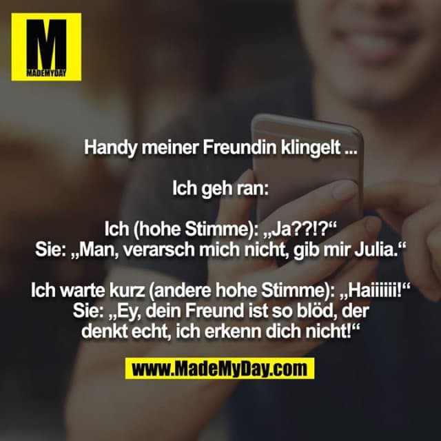 Handy meiner Freundin klingelt ...
Ich geh ran:
Ich (hohe Stimme): „Ja??!?“
Sie: „Man, verarsch mich nicht, gib mir Julia.“
Ich warte kurz (andere hohe Stimme): „Haiiiiii!“
Sie: „Ey, dein Freund ist so blöd, der denkt echt, ich erkenn dich nicht!“ - Inspiration, Zitate & Sprüche | MadeMyDay | Jetzt entdecken & teilen Handy meiner Freundin klingelt ...
Ich geh ran:
Ich (hohe Stimme): „Ja??!?“
Sie: „Man, verarsch mich nicht, gib mir Julia.“
Ich warte kurz (andere hohe Stimme): „Haiiiiii!“
Sie: „Ey, dein Freund ist so blöd, der denkt echt, ich erkenn dich nicht!“ - Inspirierendes Zitat mit Bild