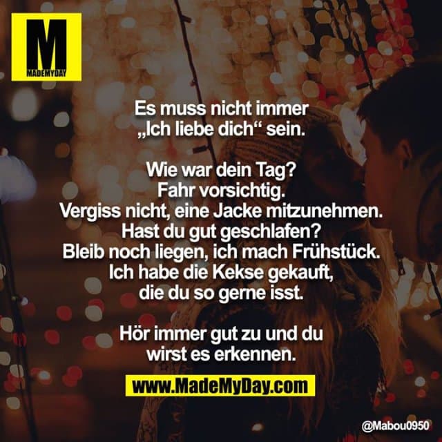 Es muss nicht immer „Ich liebe dich“ sein.
Wie war dein Tag?
Fahr vorsichtig.
Vergiss nicht, eine Jacke mitzunehmen.
Hast du gut geschlafen?
Bleib noch liegen, ich mach Frühstück.
Ich habe die Kekse gekauft, die du so gerne isst.
Hör immer gut zu und du wirst es erkennen. - Inspiration, Zitate & Sprüche | MadeMyDay | Jetzt entdecken & teilen Es muss nicht immer „Ich liebe dich“ sein.
Wie war dein Tag?
Fahr vorsichtig.
Vergiss nicht, eine Jacke mitzunehmen.
Hast du gut geschlafen?
Bleib noch liegen, ich mach Frühstück.
Ich habe die Kekse gekauft, die du so gerne isst.
Hör immer gut zu und du wirst es erkennen. - Inspirierendes Zitat mit Bild