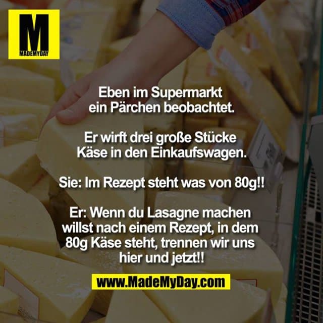 Eben im Supermarkt ein Pärchen beobachtet.
Er wirft drei große Stücke Käse in den Einkaufswagen.
Sie: Im Rezept steht was von 80g!!
Er: Wenn du Lasagne machen willst nach einem Rezept, in dem 80g Käse steht, trennen wir uns hier und jetzt!! - Inspiration, Zitate & Sprüche | MadeMyDay | Jetzt entdecken & teilen Eben im Supermarkt ein Pärchen beobachtet.
Er wirft drei große Stücke Käse in den Einkaufswagen.
Sie: Im Rezept steht was von 80g!!
Er: Wenn du Lasagne machen willst nach einem Rezept, in dem 80g Käse steht, trennen wir uns hier und jetzt!! - Inspirierendes Zitat mit Bild