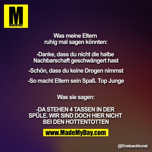 Was meine Eltern ruhig mal sagen könnten:
-Danke, dass du nicht die halbe Nachbarschaft geschwängert hast
-Schön, dass du keine Drogen nimmst
-So macht Eltern sein Spaß. Top Junge
Was sie sagen:
-DA STEHEN 4 TASSEN IN DER SPÜLE. WIR SIND DOCH HIER NICHT BEI DEN HOTTENTOTTEN - Inspiration, Zitate & Sprüche | MadeMyDay | Jetzt entdecken & teilen Was meine Eltern ruhig mal sagen könnten:
-Danke, dass du nicht die halbe Nachbarschaft geschwängert hast
-Schön, dass du keine Drogen nimmst
-So macht Eltern sein Spaß. Top Junge
Was sie sagen:
-DA STEHEN 4 TASSEN IN DER SPÜLE. WIR SIND DOCH HIER NICHT BEI DEN HOTTENTOTTEN - Inspirierendes Zitat mit Bild
