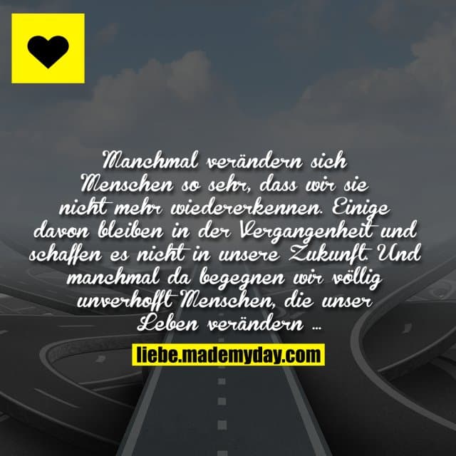 Manchmal verändern sich Menschen so sehr, dass wir sie nicht mehr wiedererkennen. Einige davon bleiben in der Vergangenheit und schaffen es nicht in unsere Zukunft. Und manchmal da begegnen wir völlig unverhofft Menschen, die unser Leben verändern ... - Inspiration, Zitate & Sprüche | MadeMyDay | Jetzt entdecken & teilen Manchmal verändern sich Menschen so sehr, dass wir sie nicht mehr wiedererkennen. Einige davon bleiben in der Vergangenheit und schaffen es nicht in unsere Zukunft. Und manchmal da begegnen wir völlig unverhofft Menschen, die unser Leben verändern ... - Inspirierendes Zitat mit Bild