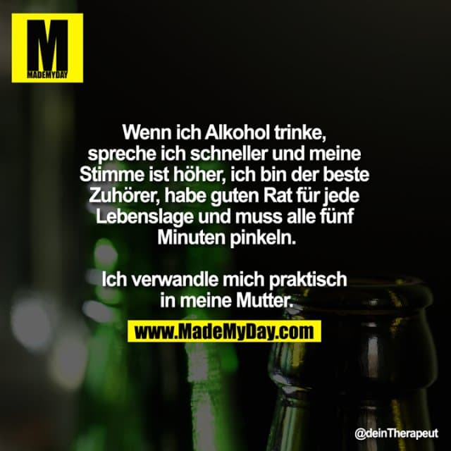 Wenn ich Alkohol trinke,
spreche ich schneller und meine
Stimme ist höher, ich bin der beste
Zuhörer, habe guten Rat für jede
Lebenslage und muss alle fünf
Minuten pinkeln.
Ich verwandle mich praktisch
in meine Mutter. - Inspiration, Zitate & Sprüche | MadeMyDay | Jetzt entdecken & teilen Wenn ich Alkohol trinke,
spreche ich schneller und meine
Stimme ist höher, ich bin der beste
Zuhörer, habe guten Rat für jede
Lebenslage und muss alle fünf
Minuten pinkeln.
Ich verwandle mich praktisch
in meine Mutter. - Inspirierendes Zitat mit Bild