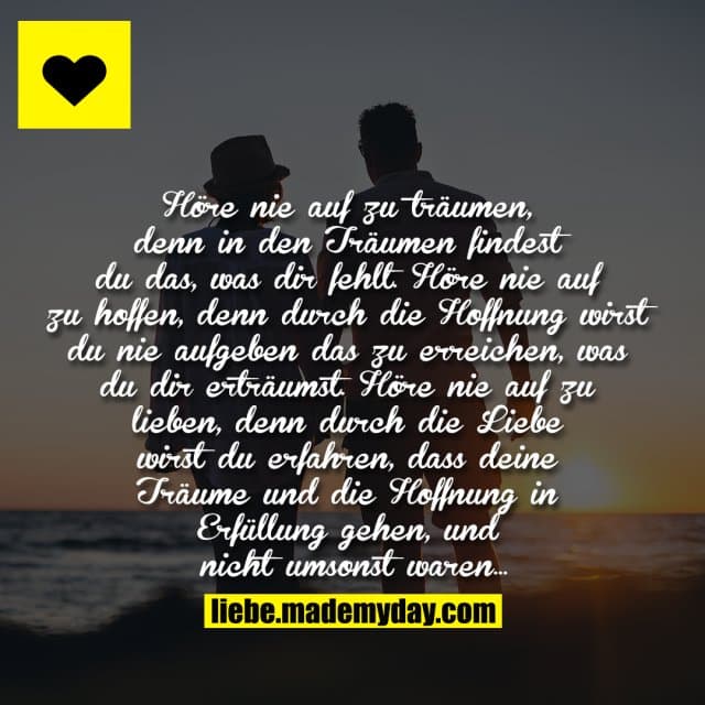"Höre nie auf zu träumen, denn in den Träumen findest du das, was dir fehlt. Höre nie auf zu hoffen, denn durch die Hoffnung wirst du nie aufgeben das zu erreichen, was du dir erträumst. Höre nie auf zu lieben, denn durch die Liebe wirst du erfahren, dass deine Träume und die Hoffnung in Erfüllung gehen, und nicht umsonst waren..." - Inspiration, Zitate & Sprüche | MadeMyDay | Jetzt entdecken & teilen "Höre nie auf zu träumen, denn in den Träumen findest du das, was dir fehlt. Höre nie auf zu hoffen, denn durch die Hoffnung wirst du nie aufgeben das zu erreichen, was du dir erträumst. Höre nie auf zu lieben, denn durch die Liebe wirst du erfahren, dass deine Träume und die Hoffnung in Erfüllung gehen, und nicht umsonst waren..." - Inspirierendes Zitat mit Bild