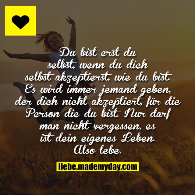 Du bist erst du selbst, wenn du dich selbst akzeptierst, wie du bist. Es wird immer jemand geben, der dich nicht akzeptiert, für die Person die du bist. Nur darf man nicht vergessen, es ist dein eigenes Leben. Also lebe. - Inspiration, Zitate & Sprüche | MadeMyDay | Jetzt entdecken & teilen Du bist erst du selbst, wenn du dich selbst akzeptierst, wie du bist. Es wird immer jemand geben, der dich nicht akzeptiert, für die Person die du bist. Nur darf man nicht vergessen, es ist dein eigenes Leben. Also lebe. - Inspirierendes Zitat mit Bild