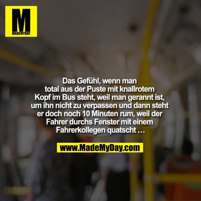 Das Gefühl, wenn man total aus der Puste mit knallrotem Kopf im Bus steht, weil man gerannt ist, um ihn nicht zu verpassen und dann steht er doch noch 10 Minuten rum, weil der Fahrer durchs Fenster mit einem Fahrerkollegen quatscht … - Inspiration, Zitate & Sprüche | MadeMyDay | Jetzt entdecken & teilen Das Gefühl, wenn man total aus der Puste mit knallrotem Kopf im Bus steht, weil man gerannt ist, um ihn nicht zu verpassen und dann steht er doch noch 10 Minuten rum, weil der Fahrer durchs Fenster mit einem Fahrerkollegen quatscht … - Inspirierendes Zitat mit Bild