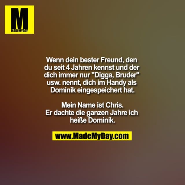 Wenn dein bester Freund, den du seit 4 Jahren kennst und der dich immer nur "Digga, Bruder" usw. nennt, dich im Handy als Dominik eingespeichert hat.
Mein Name ist Chris.
Er dachte die ganzen Jahre ich heiße Dominik. - Inspiration, Zitate & Sprüche | MadeMyDay | Jetzt entdecken & teilen Wenn dein bester Freund, den du seit 4 Jahren kennst und der dich immer nur "Digga, Bruder" usw. nennt, dich im Handy als Dominik eingespeichert hat.
Mein Name ist Chris.
Er dachte die ganzen Jahre ich heiße Dominik. - Inspirierendes Zitat mit Bild