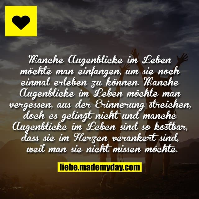 Manche Augenblicke im Leben möchte man
einfangen, um sie noch einmal erleben zu
können. Manche Augenblicke im Leben möchte
man vergessen, aus der Erinnerung streichen,
doch es gelingt nicht und manche Augenblicke
im Leben sind so kostbar, dass sie im
Herzen verankert sind, weil man sie
nicht missen möchte. - Inspiration, Zitate & Sprüche | MadeMyDay | Jetzt entdecken & teilen Manche Augenblicke im Leben möchte man
einfangen, um sie noch einmal erleben zu
können. Manche Augenblicke im Leben möchte
man vergessen, aus der Erinnerung streichen,
doch es gelingt nicht und manche Augenblicke
im Leben sind so kostbar, dass sie im
Herzen verankert sind, weil man sie
nicht missen möchte. - Inspirierendes Zitat mit Bild