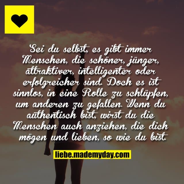 Sei du selbst, es gibt immer Menschen,
die schöner, jünger, attraktiver,
intelligenter oder erfolgreicher sind.
Doch es ist sinnlos, in eine Rolle zu
schlüpfen, um anderen zu gefallen.
Wenn du authentisch bist, wirst
du die Menschen auch anziehen,
die dich mögen und lieben,
so wie du bist. - Inspiration, Zitate & Sprüche | MadeMyDay | Jetzt entdecken & teilen Sei du selbst, es gibt immer Menschen,
die schöner, jünger, attraktiver,
intelligenter oder erfolgreicher sind.
Doch es ist sinnlos, in eine Rolle zu
schlüpfen, um anderen zu gefallen.
Wenn du authentisch bist, wirst
du die Menschen auch anziehen,
die dich mögen und lieben,
so wie du bist. - Inspirierendes Zitat mit Bild