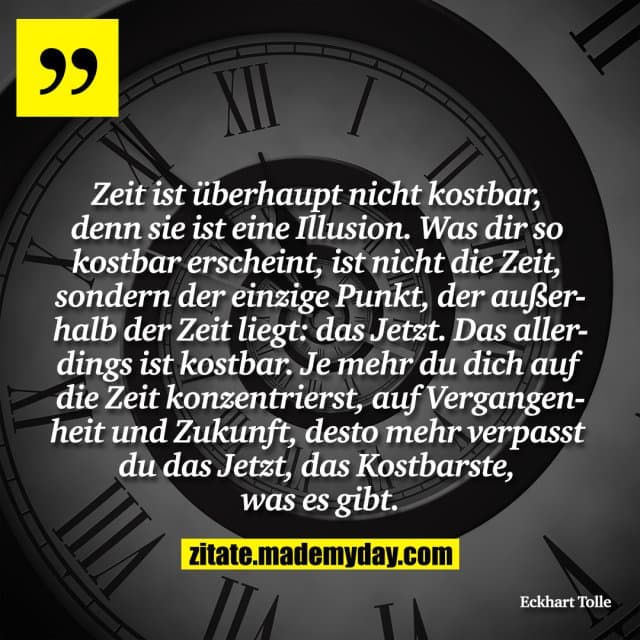 Zeit ist überhaupt nicht kostbar, denn sie ist eine Illusion. Was dir so kostbar erscheint, ist nicht die Zeit, sondern der einzige Punkt, der außerhalb der Zeit liegt: das Jetzt. Das allerdings ist kostbar. Je mehr du dich auf die Zeit konzentrierst, auf Vergangenheit und Zukunft, desto mehr verpasst du das Jetzt, das Kostbarste, was es gibt. - Inspiration, Zitate & Sprüche | MadeMyDay | Jetzt entdecken & teilen Zeit ist überhaupt nicht kostbar, denn sie ist eine Illusion. Was dir so kostbar erscheint, ist nicht die Zeit, sondern der einzige Punkt, der außerhalb der Zeit liegt: das Jetzt. Das allerdings ist kostbar. Je mehr du dich auf die Zeit konzentrierst, auf Vergangenheit und Zukunft, desto mehr verpasst du das Jetzt, das Kostbarste, was es gibt. - Inspirierendes Zitat mit Bild