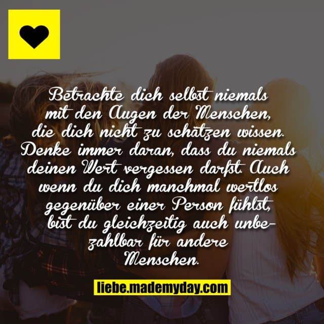 Betrachte dich selbst niemals mit den Augen der Menschen, die dich nicht zu schätzen wissen. Denke immer daran, dass du niemals deinen Wert vergessen darfst. Auch wenn du dich manchmal wertlos gegenüber einer Person fühlst, bist du gleichzeitig auch unbezahlbar für andere Menschen. - Inspiration, Zitate & Sprüche | MadeMyDay | Jetzt entdecken & teilen Betrachte dich selbst niemals mit den Augen der Menschen, die dich nicht zu schätzen wissen. Denke immer daran, dass du niemals deinen Wert vergessen darfst. Auch wenn du dich manchmal wertlos gegenüber einer Person fühlst, bist du gleichzeitig auch unbezahlbar für andere Menschen. - Inspirierendes Zitat mit Bild