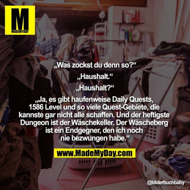„Was zockst du denn so?“
„Haushalt.“
„Haushalt?“
„Ja, es gibt haufenweise Daily Quests, 1586 Level und so viele Quest-Gebiete, die kannste gar nicht alle schaffen. Und der heftigste Dungeon ist der Wäschekeller. Der Wäscheberg ist ein Endgegner, den ich noch nie bezwungen habe.“ - Inspiration, Zitate & Sprüche | MadeMyDay | Jetzt entdecken & teilen „Was zockst du denn so?“
„Haushalt.“
„Haushalt?“
„Ja, es gibt haufenweise Daily Quests, 1586 Level und so viele Quest-Gebiete, die kannste gar nicht alle schaffen. Und der heftigste Dungeon ist der Wäschekeller. Der Wäscheberg ist ein Endgegner, den ich noch nie bezwungen habe.“ - Inspirierendes Zitat mit Bild