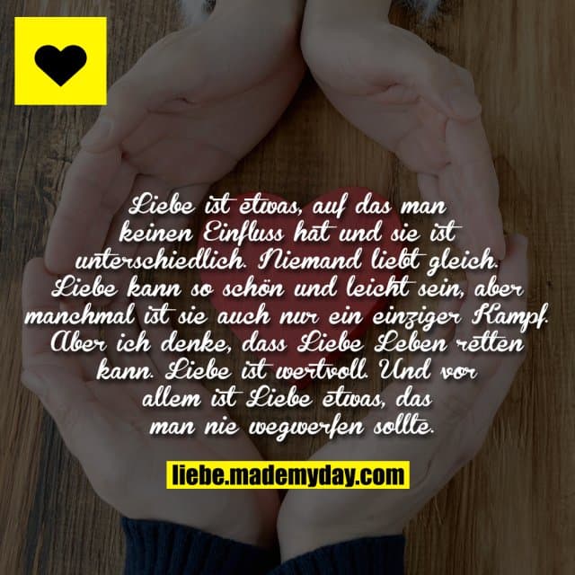 Liebe ist etwas, auf das man keinen Einfluss hat und sie ist unterschiedlich. Niemand liebt gleich. Liebe kann so schön und leicht sein, aber manchmal ist sie auch nur ein einziger Kampf. Aber ich denke, dass Liebe Leben retten kann. Liebe ist wertvoll. Und vor allem ist Liebe etwas, das man nie wegwerfen sollte. - Inspiration, Zitate & Sprüche | MadeMyDay | Jetzt entdecken & teilen Liebe ist etwas, auf das man keinen Einfluss hat und sie ist unterschiedlich. Niemand liebt gleich. Liebe kann so schön und leicht sein, aber manchmal ist sie auch nur ein einziger Kampf. Aber ich denke, dass Liebe Leben retten kann. Liebe ist wertvoll. Und vor allem ist Liebe etwas, das man nie wegwerfen sollte. - Inspirierendes Zitat mit Bild