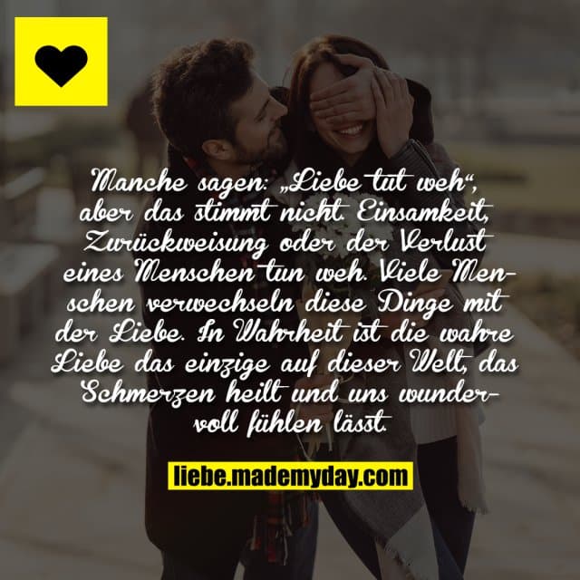 Manche sagen: „Liebe tut weh“, aber das stimmt nicht. Einsamkeit, Zurückweisung oder der Verlust eines Menschen tun weh. Viele Menschen verwechseln diese Dinge mit der Liebe. In Wahrheit ist die wahre Liebe das einzige auf dieser Welt, das Schmerzen heilt und uns wundervoll fühlen lässt. - Inspiration, Zitate & Sprüche | MadeMyDay | Jetzt entdecken & teilen Manche sagen: „Liebe tut weh“, aber das stimmt nicht. Einsamkeit, Zurückweisung oder der Verlust eines Menschen tun weh. Viele Menschen verwechseln diese Dinge mit der Liebe. In Wahrheit ist die wahre Liebe das einzige auf dieser Welt, das Schmerzen heilt und uns wundervoll fühlen lässt. - Inspirierendes Zitat mit Bild